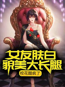 已完结小说《女友肤白貌美大长腿，校花醋疯了》在线章节阅读