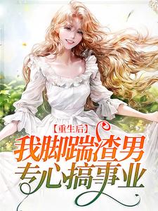 《重生后，我脚踹渣男，专心搞事业》小说章节在线试读，《重生后，我脚踹渣男，专心搞事业》最新章节目录