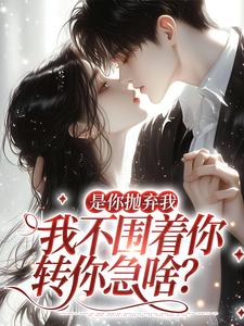 是你抛弃我，我不围着你转你急啥？小说，是你抛弃我，我不围着你转你急啥？章节在线阅读