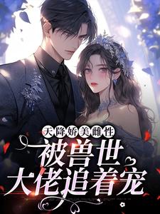 天降娇美雌性，被兽世大佬追着宠小说有没有完结版在线？