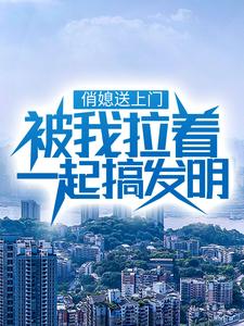 俏媳送上门，被我拉着一起搞发明免费阅读，俏媳送上门，被我拉着一起搞发明章节在线阅读
