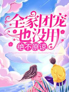 完结版《全家团宠也没用，绝不原谅！》章节目录在线阅读