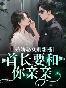 江知念霍凛的完整故事在哪里？读娇娇恶女别想逃！首长要和你亲亲小说