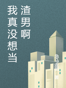 完结版《我真没想当渣男啊》章节阅读