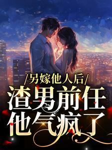 另嫁他人后，渣男前任他气疯了小说免费资源，另嫁他人后，渣男前任他气疯了在线阅读