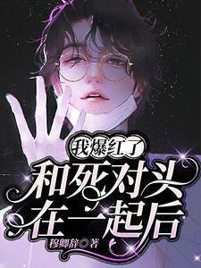 和死对头在一起后，我爆红了免费阅读，和死对头在一起后，我爆红了章节在线阅读
