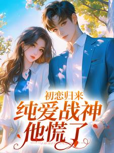 完结版《初恋归来，纯爱战神他慌了》章节阅读