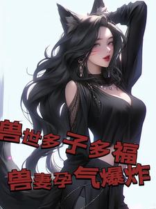 兽世多子多福，兽妻孕气爆炸白夜，兽世多子多福，兽妻孕气爆炸小说免费阅读