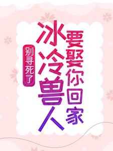 别寻死了，冰冷兽人要娶你回家（舒月文特）在线免费阅读