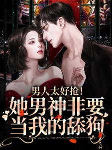 男人太好抢！她男神非要当我的舔狗小说，男人太好抢！她男神非要当我的舔狗在线阅读