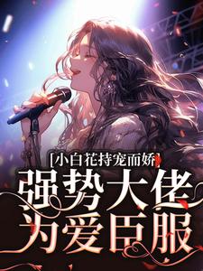 完整版《小白花持宠而娇！强势大佬为爱臣服》小说免费阅读