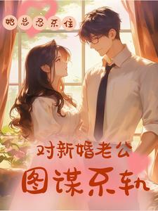 她总忍不住对新婚老公图谋不轨小说，她总忍不住对新婚老公图谋不轨在线阅读