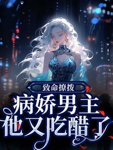 致命撩拨，病娇男主他又吃醋了完整版小说，致命撩拨，病娇男主他又吃醋了最新章节