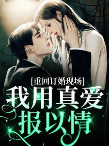 重回订婚现场，我用真爱报以情章节免费在线阅读，沐宛况野完结版