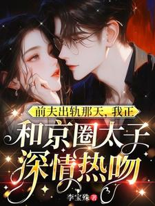 完整版小说《前夫出轨那天，我正和京圈太子深情热吻》免费阅读