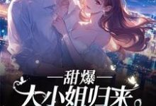 甜爆!大小姐归来,顾总宠到犯规小说有没有完整的免费版本在线阅读?-艾米文学