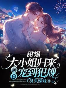 甜爆！大小姐归来，顾总宠到犯规小说有没有完整的免费版本在线阅读？