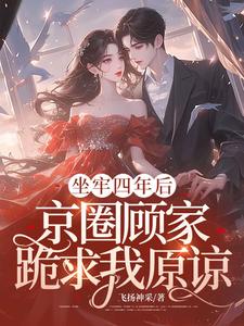 坐牢四年后，京圈顾家跪求我原谅小说的最新章节在哪里更新？免费追踪阅读