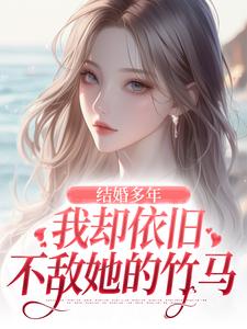 已完结小说《结婚多年，我却依旧不敌她的竹马》最新章节